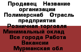 Продавец › Название организации ­ Полимерснаб › Отрасль предприятия ­ Розничная торговля › Минимальный оклад ­ 1 - Все города Работа » Вакансии   . Мурманская обл.,Видяево нп